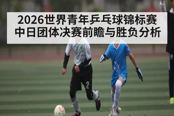 2026世界青年乒乓球锦标赛中日团体决赛前瞻与胜负分析