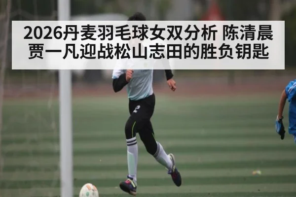 2026丹麦羽毛球女双分析 陈清晨贾一凡迎战松山志田的胜负钥匙